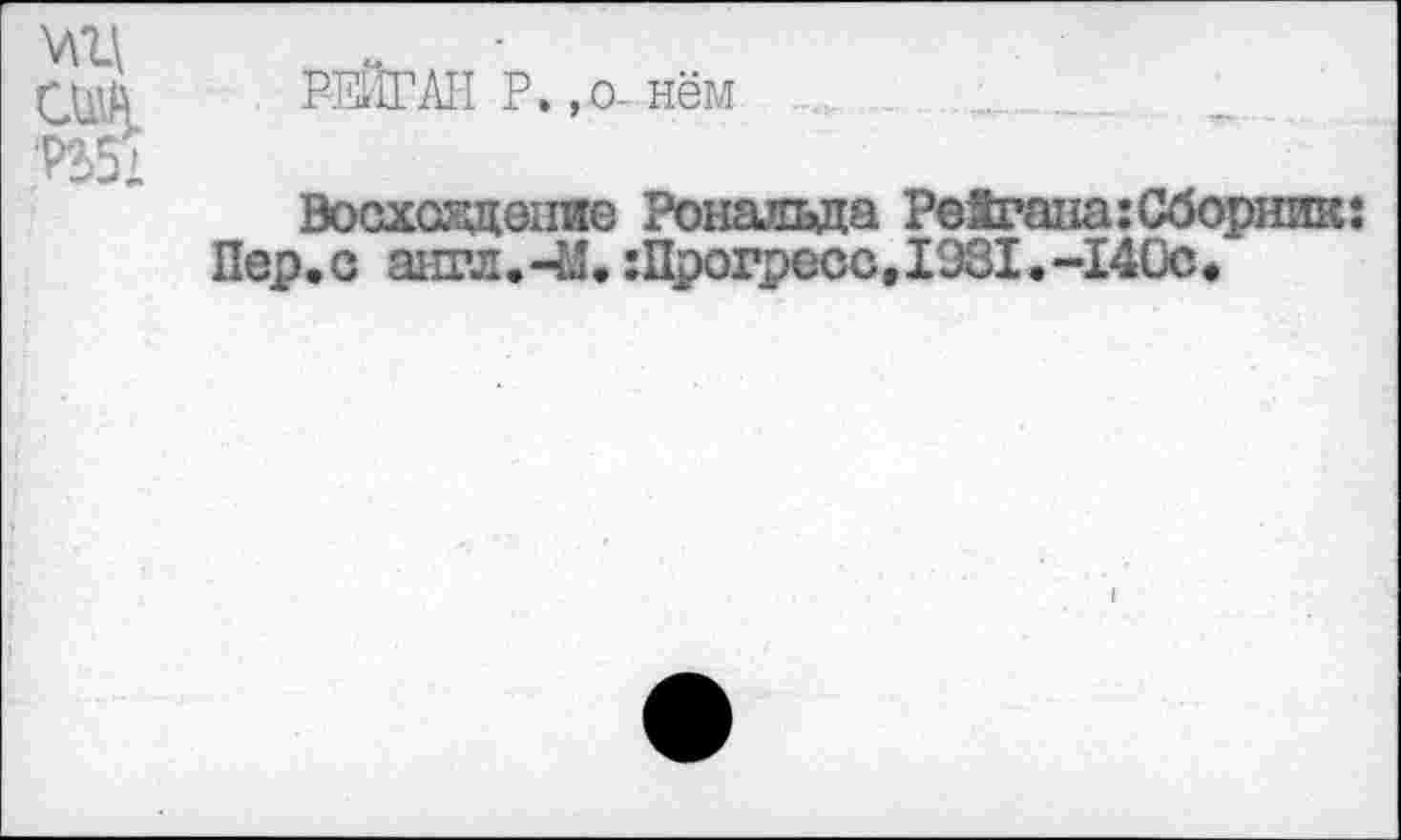 ﻿РЕЙГАН Р.,о-нём
Восхоздепие Рональда Рейгана:Сборник: Пер.о англ.-М.:Прогресс,1981.-140с.